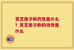 灵芝孢子粉药性属什么？灵芝孢子粉的功效是什么