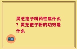 灵芝孢子粉药性属什么？灵芝孢子粉的功效是什么