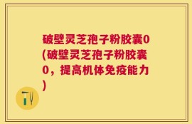 破壁灵芝孢子粉胶囊0(破壁灵芝孢子粉胶囊0，提高机体免疫能力)