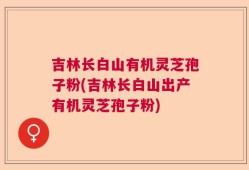 吉林长白山有机灵芝孢子粉(吉林长白山出产有机灵芝孢子粉)