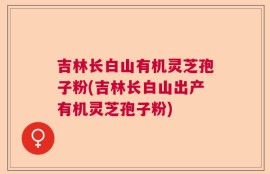 吉林长白山有机灵芝孢子粉(吉林长白山出产有机灵芝孢子粉)