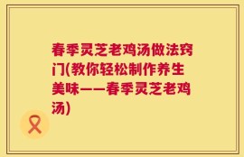 春季灵芝老鸡汤做法窍门(教你轻松制作养生美味——春季灵芝老鸡汤)