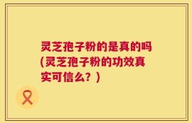 灵芝孢子粉的是真的吗(灵芝孢子粉的功效真实可信么？)