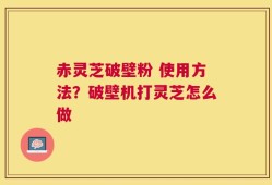 赤灵芝破壁粉 使用方法？破壁机打灵芝怎么做