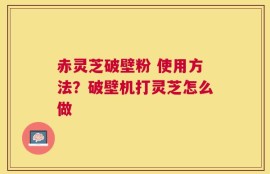 赤灵芝破壁粉 使用方法？破壁机打灵芝怎么做