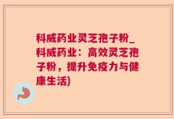 科威药业灵芝孢子粉_科威药业：高效灵芝孢子粉，提升免疫力与健康生活)