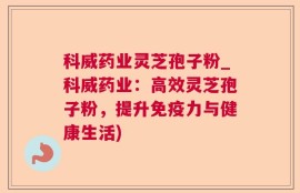 科威药业灵芝孢子粉_科威药业：高效灵芝孢子粉，提升免疫力与健康生活)
