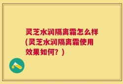 灵芝水润隔离霜怎么样(灵芝水润隔离霜使用效果如何？)