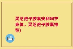 灵芝孢子胶囊安利呵护身体，灵芝孢子胶囊推荐)