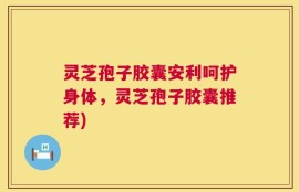 灵芝孢子胶囊安利呵护身体，灵芝孢子胶囊推荐)
