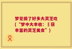 梦见摘了好多大灵芝吃(“梦中大丰收：採获丰富的灵芝美食”)
