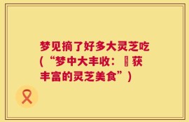 梦见摘了好多大灵芝吃(“梦中大丰收：採获丰富的灵芝美食”)