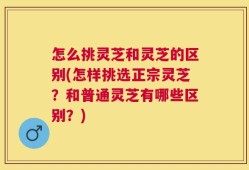 怎么挑灵芝和灵芝的区别(怎样挑选正宗灵芝？和普通灵芝有哪些区别？)