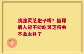 胰腺灵芝孢子粉？糖尿病人能不能吃灵芝粉会不会太补了