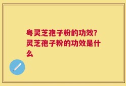 粤灵芝孢子粉的功效？灵芝孢子粉的功效是什么