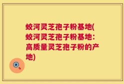 蛟河灵芝孢子粉基地(蛟河灵芝孢子粉基地：高质量灵芝孢子粉的产地)