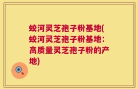 蛟河灵芝孢子粉基地(蛟河灵芝孢子粉基地：高质量灵芝孢子粉的产地)