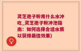 灵芝孢子粉用什么水冲吃_灵芝孢子粉冲泡指南：如何选择合适水质以获得最佳效果)