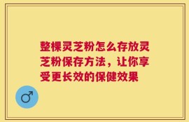 整棵灵芝粉怎么存放灵芝粉保存方法，让你享受更长效的保健效果