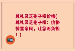 尊礼灵芝孢子粉价格(尊礼灵芝孢子粉：价格惊喜亲民，让您无负担！)