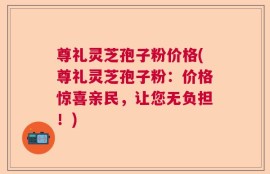 尊礼灵芝孢子粉价格(尊礼灵芝孢子粉：价格惊喜亲民，让您无负担！)