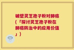 破壁灵芝孢子粉对肺癌(「探讨灵芝孢子粉在肺癌防治中的应用价值」)