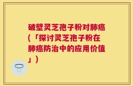 破壁灵芝孢子粉对肺癌(「探讨灵芝孢子粉在肺癌防治中的应用价值」)