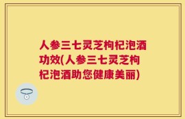人参三七灵芝枸杞泡酒功效(人参三七灵芝枸杞泡酒助您健康美丽)