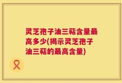 灵芝孢子油三萜含量最高多少(揭示灵芝孢子油三萜的最高含量)