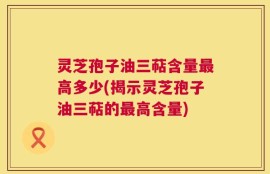 灵芝孢子油三萜含量最高多少(揭示灵芝孢子油三萜的最高含量)