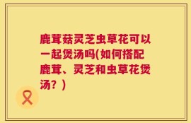 鹿茸菇灵芝虫草花可以一起煲汤吗(如何搭配鹿茸、灵芝和虫草花煲汤？)