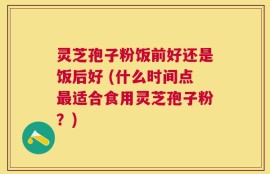灵芝孢子粉饭前好还是饭后好 (什么时间点最适合食用灵芝孢子粉？)