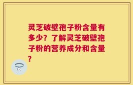 灵芝破壁孢子粉含量有多少？了解灵芝破壁孢子粉的营养成分和含量？