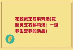 花胶灵芝石斛鸡汤(花胶灵芝石斛鸡汤：一道养生营养的汤品)