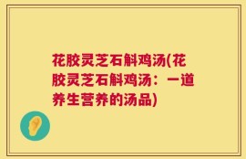 花胶灵芝石斛鸡汤(花胶灵芝石斛鸡汤：一道养生营养的汤品)
