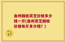 盘州回收灵芝价格多少钱一斤(盘州灵芝回收价格每斤多少钱？)