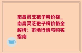 南昌灵芝孢子粉价格_南昌灵芝孢子粉价格全解析：市场行情与购买指南