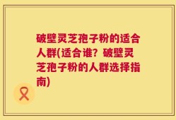 破壁灵芝孢子粉的适合人群(适合谁？破壁灵芝孢子粉的人群选择指南)