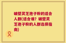 破壁灵芝孢子粉的适合人群(适合谁？破壁灵芝孢子粉的人群选择指南)