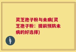 灵芝孢子粉与未病(灵芝孢子粉：提前预防未病的好选择)