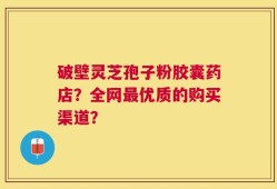 破壁灵芝孢子粉胶囊药店？全网最优质的购买渠道？