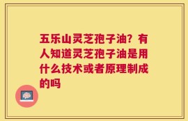 五乐山灵芝孢子油？有人知道灵芝孢子油是用什么技术或者原理制成的吗