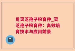用灵芝孢子粉育种_灵芝孢子粉育种：高效培育技术与应用前景
