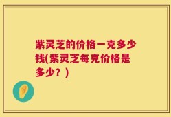紫灵芝的价格一克多少钱(紫灵芝每克价格是多少？)