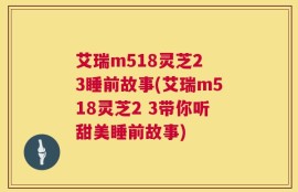 艾瑞m518灵芝2 3睡前故事(艾瑞m518灵芝2 3带你听甜美睡前故事)