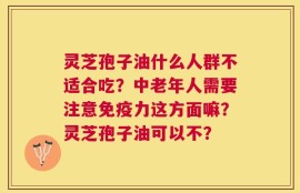 灵芝孢子油什么人群不适合吃？中老年人需要注意免疫力这方面嘛？灵芝孢子油可以不？