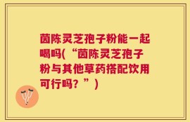 茵陈灵芝孢子粉能一起喝吗(“茵陈灵芝孢子粉与其他草药搭配饮用可行吗？”)