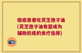 癌症患者吃灵芝孢子油(灵芝孢子油有望成为辅助抗癌的食疗选择)