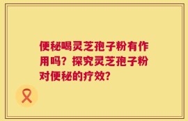 便秘喝灵芝孢子粉有作用吗？探究灵芝孢子粉对便秘的疗效？