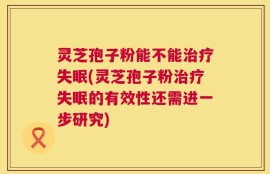 灵芝孢子粉能不能治疗失眠(灵芝孢子粉治疗失眠的有效性还需进一步研究)